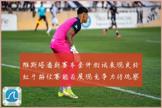 维斯塔潘新赛车套件测试表现良好红牛排位赛能否展现竞争力待观察